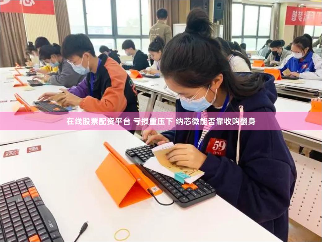 在线股票配资平台 亏损重压下 纳芯微能否靠收购翻身