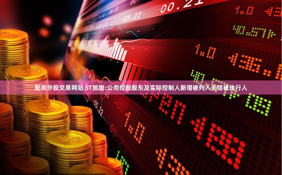 配资炒股交易网站 ST加加:公司控股股东及实际控制人新增被列入失信被执行人