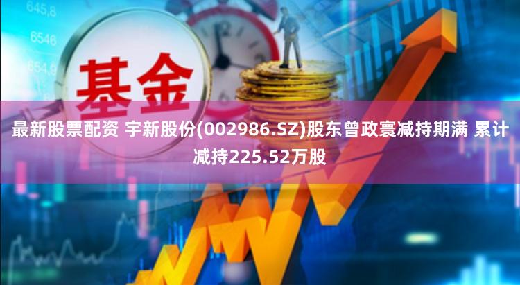 最新股票配资 宇新股份(002986.SZ)股东曾政寰减持期满 累计减持225.52万股