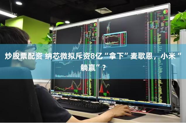 炒股票配资 纳芯微拟斥资8亿“拿下”麦歌恩，小米“躺赢”？