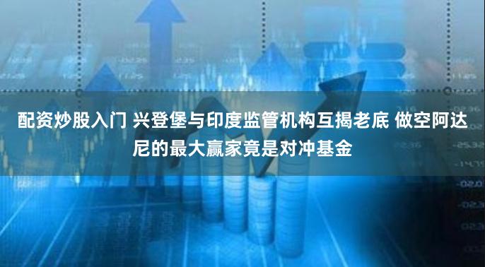 配资炒股入门 兴登堡与印度监管机构互揭老底 做空阿达尼的最大赢家竟是对冲基金