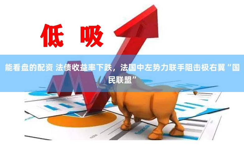 能看盘的配资 法债收益率下跌，法国中左势力联手阻击极右翼“国民联盟”