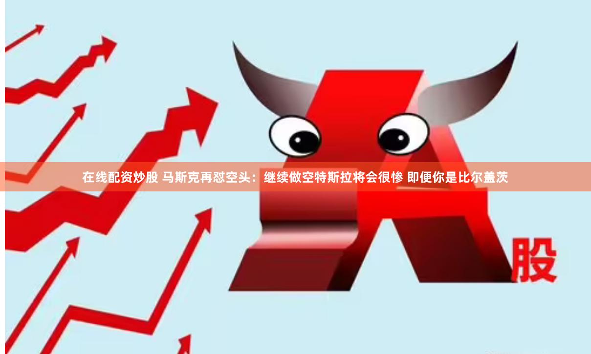 在线配资炒股 马斯克再怼空头：继续做空特斯拉将会很惨 即便你是比尔盖茨