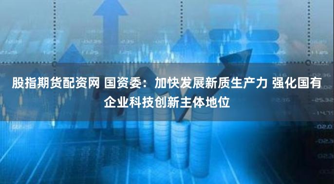 股指期货配资网 国资委：加快发展新质生产力 强化国有企业科技创新主体地位