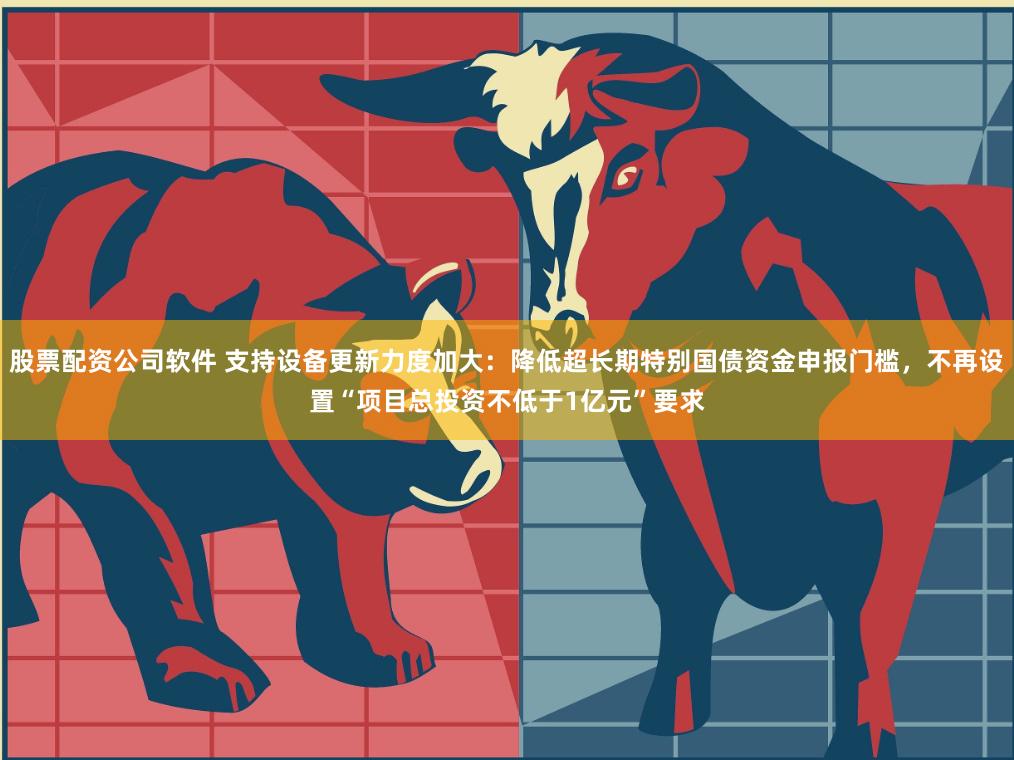 股票配资公司软件 支持设备更新力度加大：降低超长期特别国债资金申报门槛，不再设置“项目总投资不低于1亿元”要求