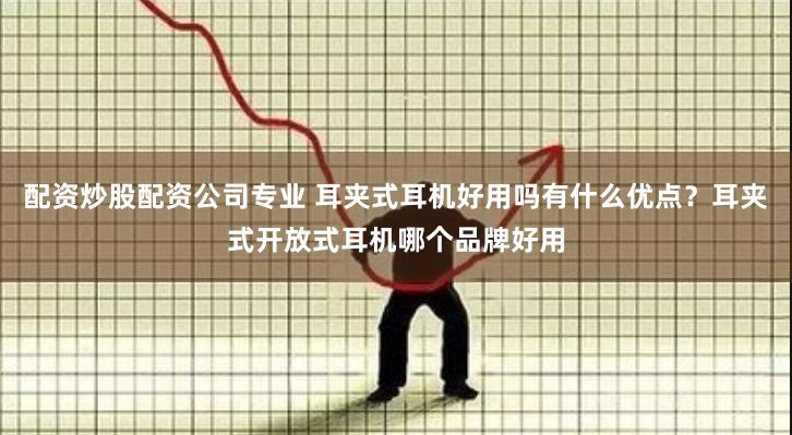 配资炒股配资公司专业 耳夹式耳机好用吗有什么优点？耳夹式开放式耳机哪个品牌好用