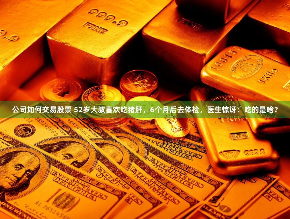 公司如何交易股票 52岁大叔喜欢吃猪肝，6个月后去体检，医生惊讶：吃的是啥？