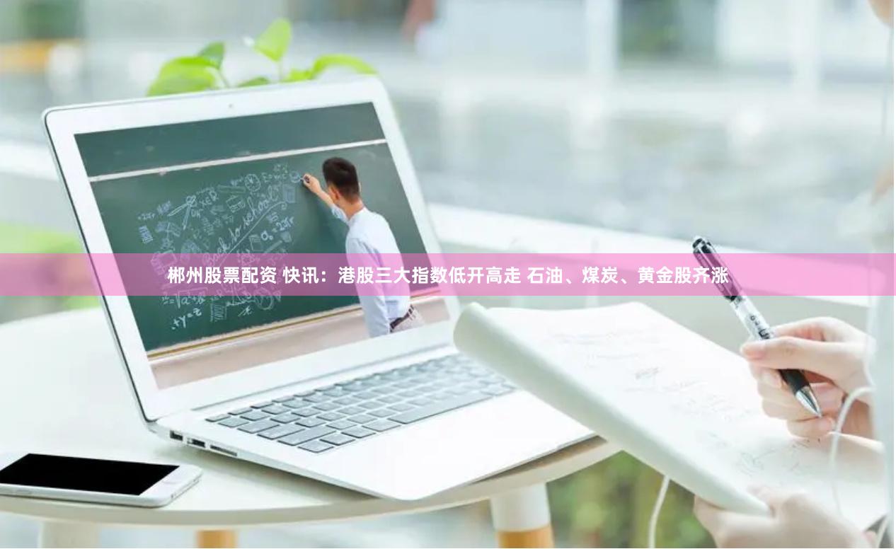 郴州股票配资 快讯：港股三大指数低开高走 石油、煤炭、黄金股齐涨