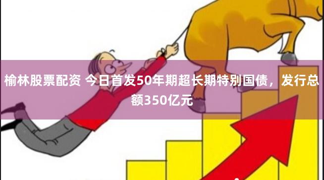 榆林股票配资 今日首发50年期超长期特别国债，发行总额350亿元