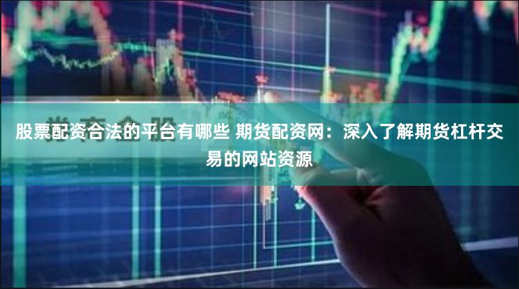 股票配资合法的平台有哪些 期货配资网：深入了解期货杠杆交易的网站资源