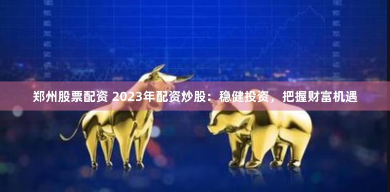 郑州股票配资 2023年配资炒股：稳健投资，把握财富机遇