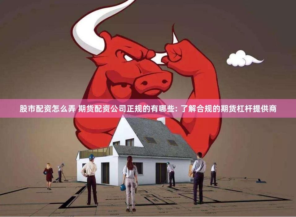股市配资怎么弄 期货配资公司正规的有哪些: 了解合规的期货杠杆提供商
