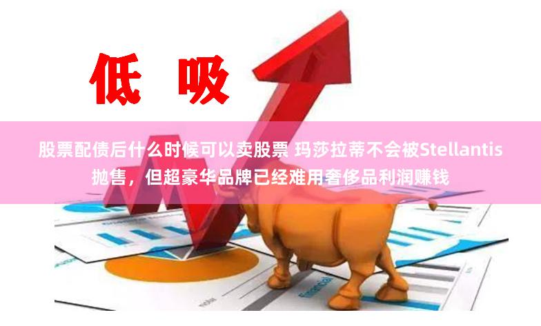 股票配债后什么时候可以卖股票 玛莎拉蒂不会被Stellantis抛售，但超豪华品牌已经难用奢侈品利润赚钱