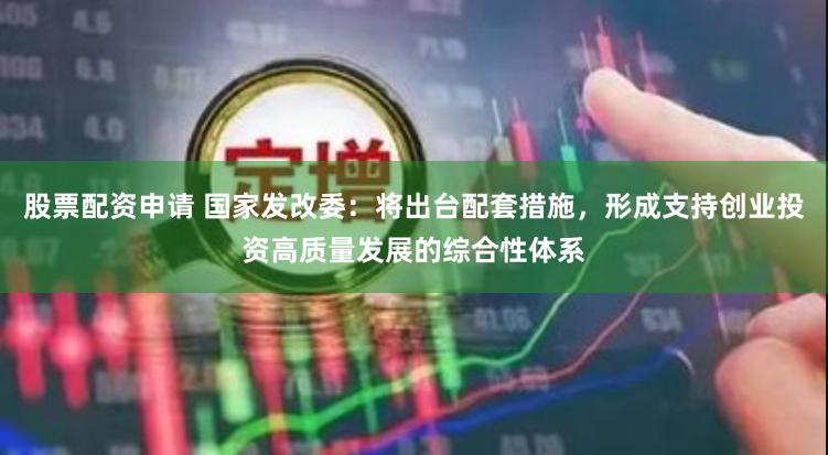 股票配资申请 国家发改委：将出台配套措施，形成支持创业投资高质量发展的综合性体系