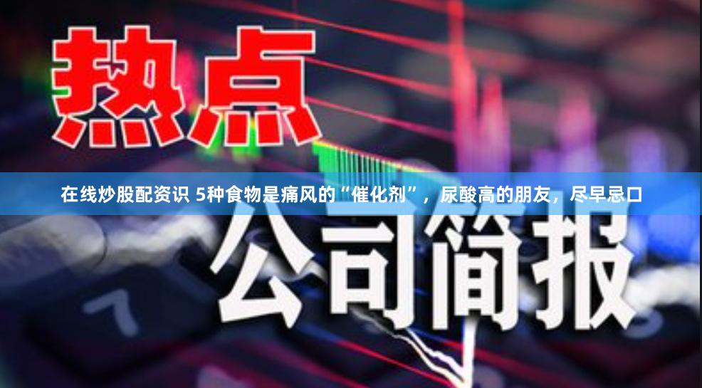 在线炒股配资识 5种食物是痛风的“催化剂”，尿酸高的朋友，尽早忌口