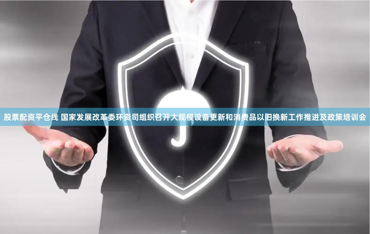 股票配资平仓线 国家发展改革委环资司组织召开大规模设备更新和消费品以旧换新工作推进及政策培训会