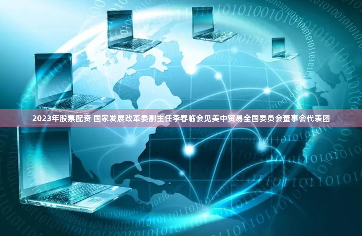 2023年股票配资 国家发展改革委副主任李春临会见美中贸易全国委员会董事会代表团