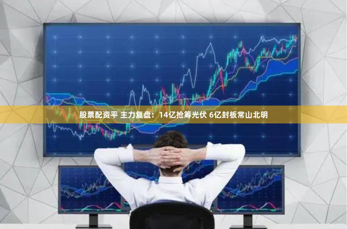股票配资平 主力复盘：14亿抢筹光伏 6亿封板常山北明