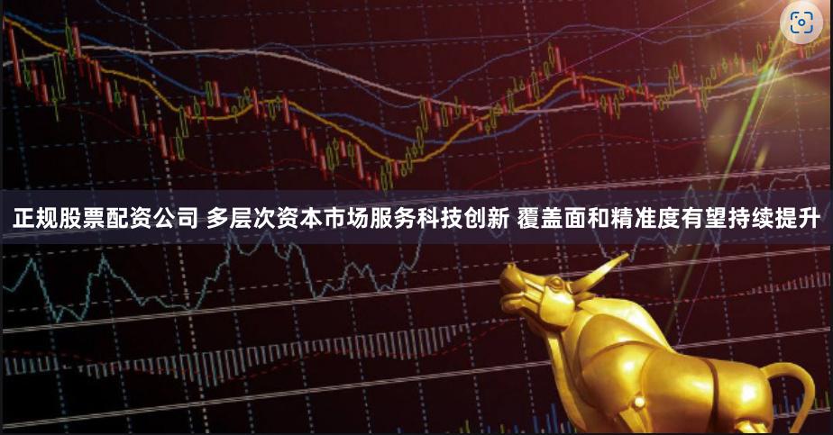 正规股票配资公司 多层次资本市场服务科技创新 覆盖面和精准度有望持续提升