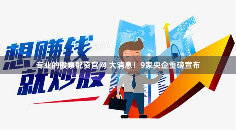 专业的股票配资官网 大消息！9家央企重磅宣布