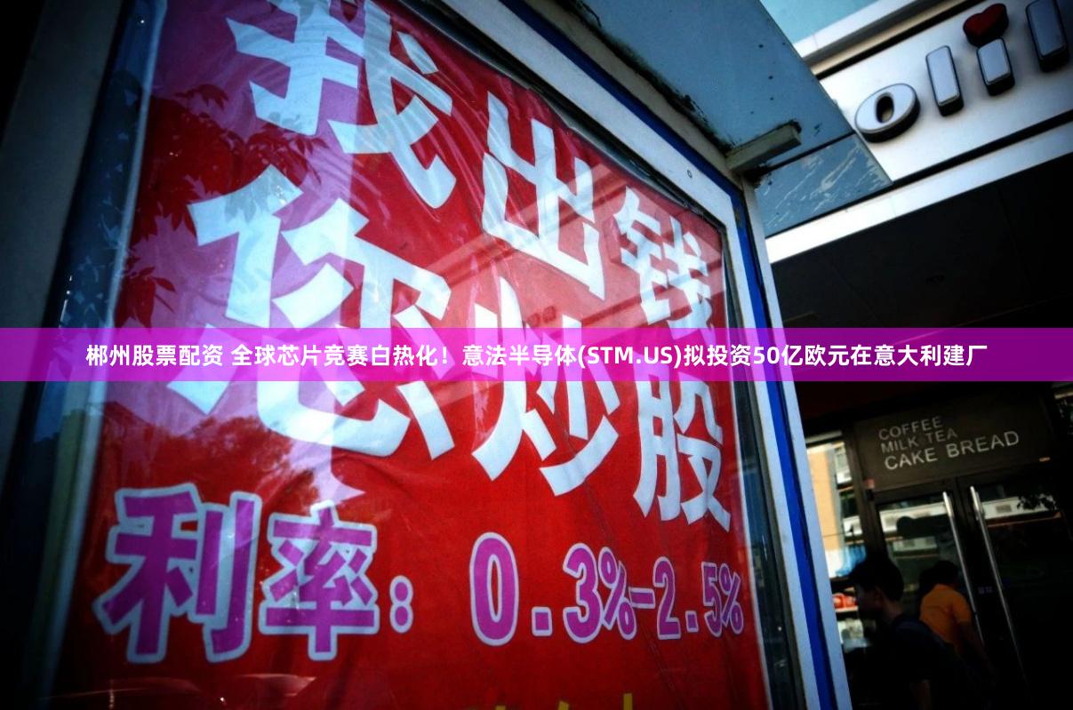 郴州股票配资 全球芯片竞赛白热化！意法半导体(STM.US)拟投资50亿欧元在意大利建厂