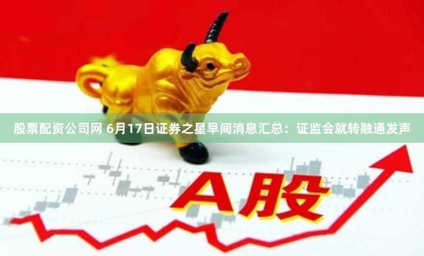 股票配资公司网 6月17日证券之星早间消息汇总：证监会就转融通发声