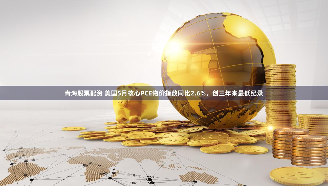 青海股票配资 美国5月核心PCE物价指数同比2.6%，创三年来最低纪录
