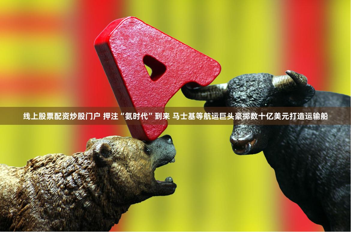 线上股票配资炒股门户 押注“氨时代”到来 马士基等航运巨头豪掷数十亿美元打造运输船