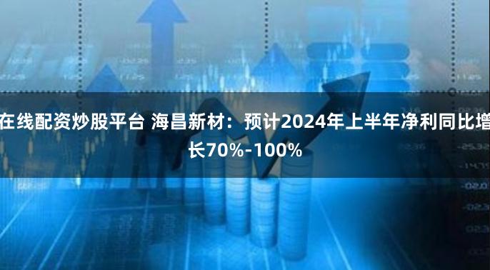 在线配资炒股平台 海昌新材：预计2024年上半年净利同比增长70%-100%