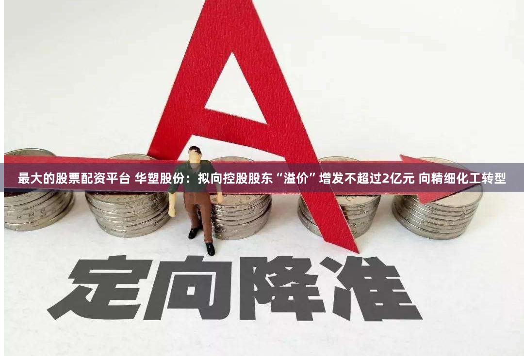 最大的股票配资平台 华塑股份：拟向控股股东“溢价”增发不超过2亿元 向精细化工转型