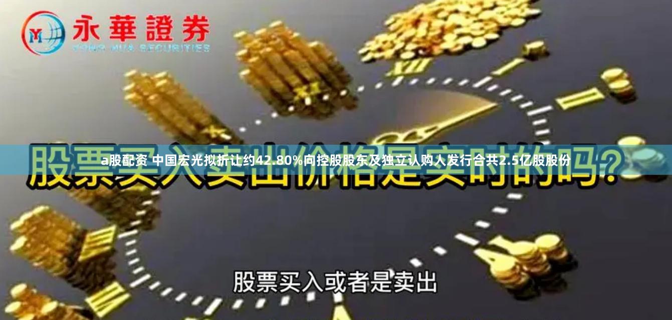 a股配资 中国宏光拟折让约42.80%向控股股东及独立认购人发行合共2.5亿股股份