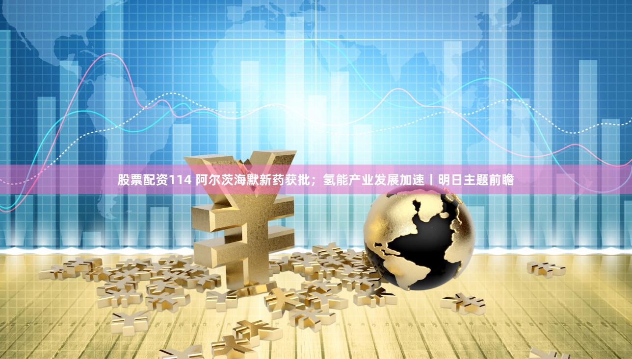 股票配资114 阿尔茨海默新药获批；氢能产业发展加速丨明日主题前瞻