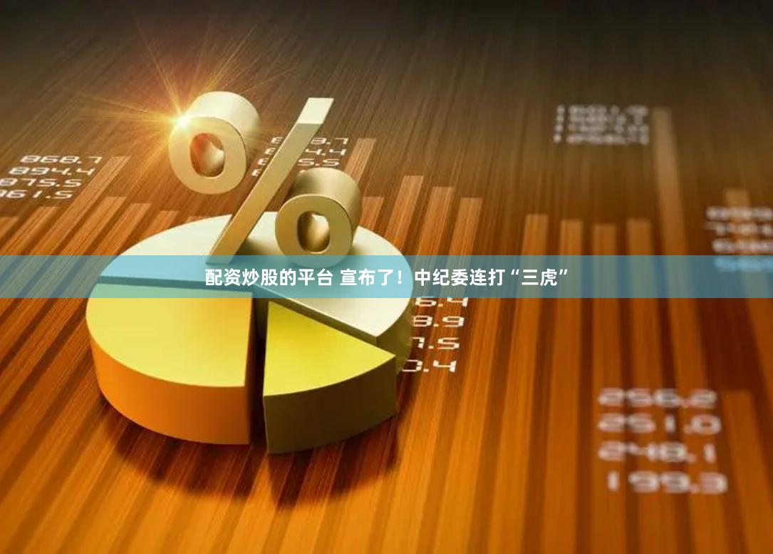配资炒股的平台 宣布了！中纪委连打“三虎”