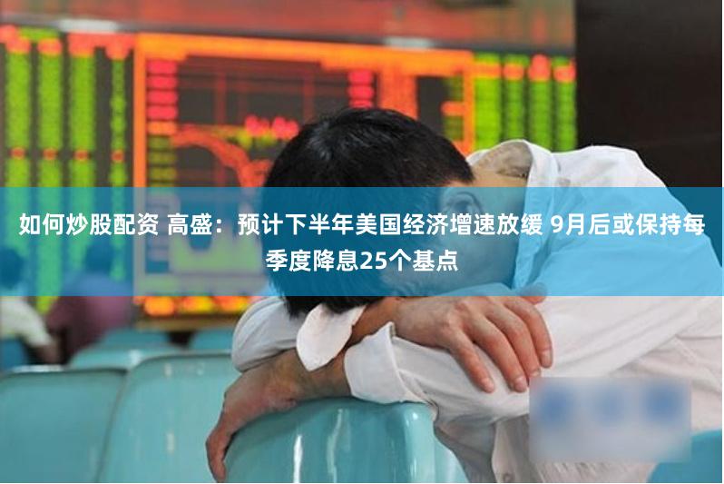 如何炒股配资 高盛：预计下半年美国经济增速放缓 9月后或保持每季度降息25个基点