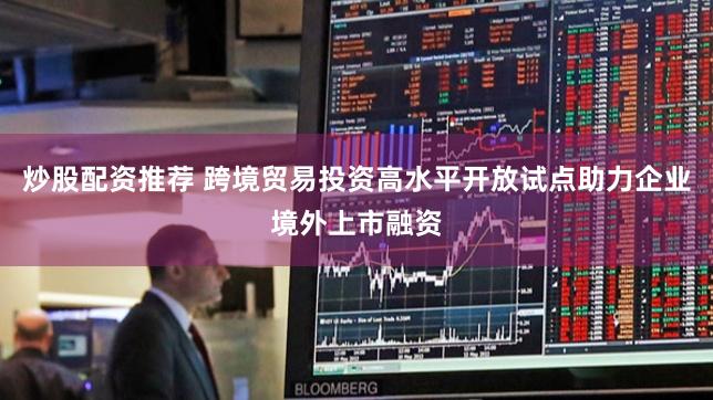 炒股配资推荐 跨境贸易投资高水平开放试点助力企业境外上市融资