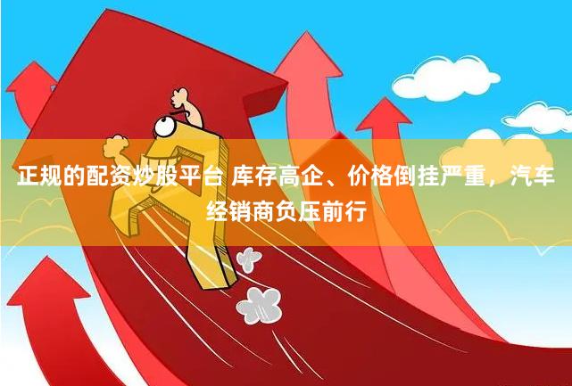 正规的配资炒股平台 库存高企、价格倒挂严重，汽车经销商负压前行