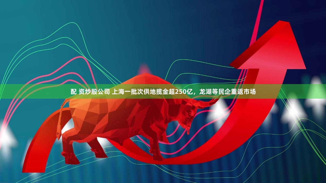 配 资炒股公司 上海一批次供地揽金超250亿，龙湖等民企重返市场