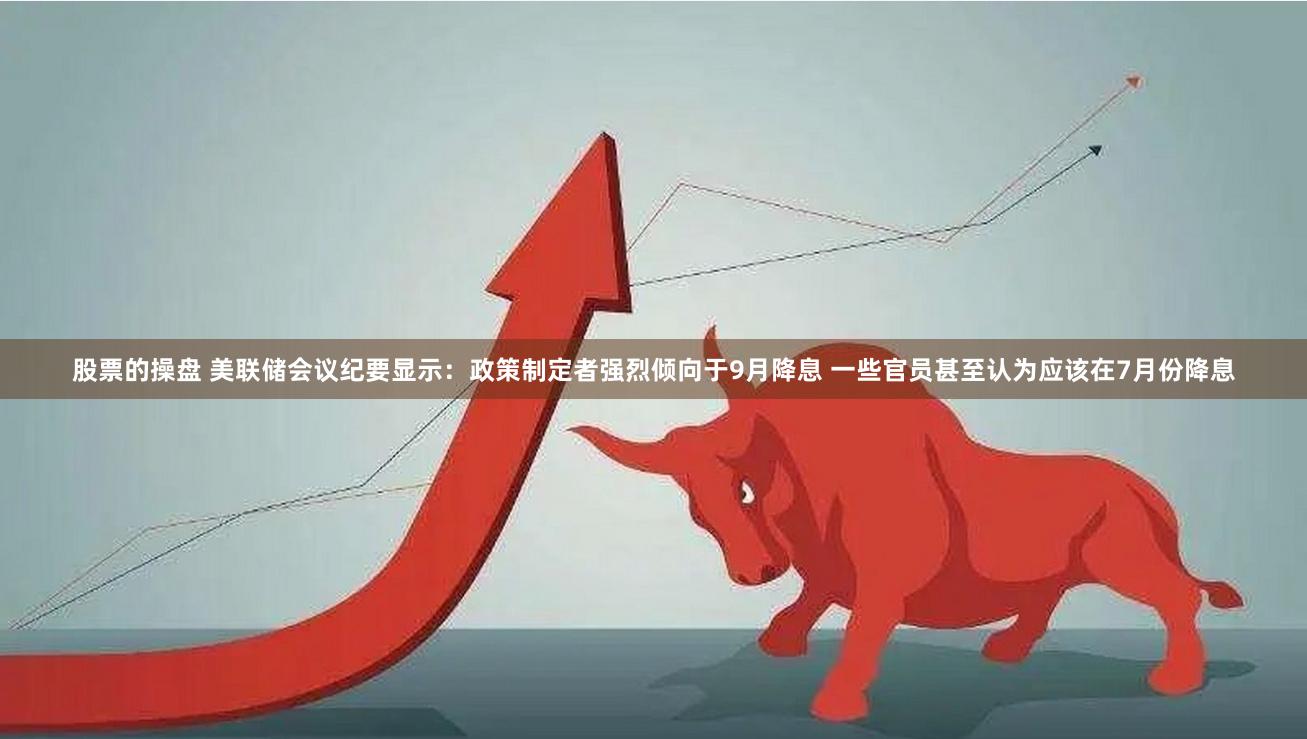 股票的操盘 美联储会议纪要显示：政策制定者强烈倾向于9月降息 一些官员甚至认为应该在7月份降息