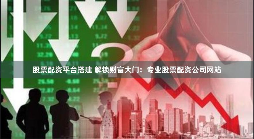 股票配资平台搭建 解锁财富大门：专业股票配资公司网站