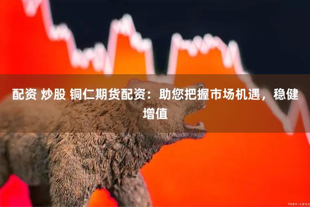 配资 炒股 铜仁期货配资：助您把握市场机遇，稳健增值