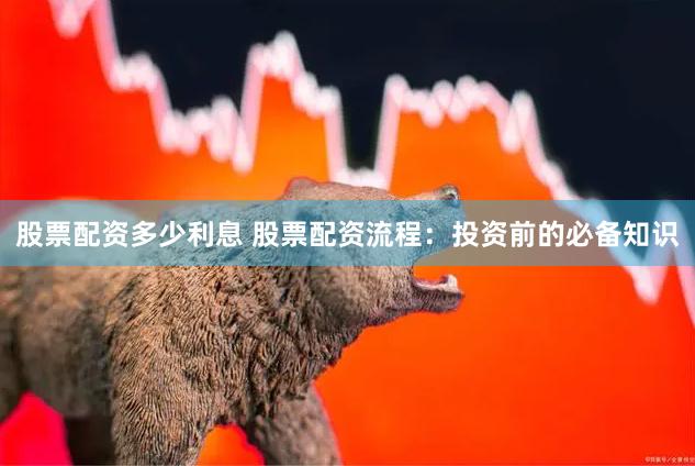 股票配资多少利息 股票配资流程：投资前的必备知识