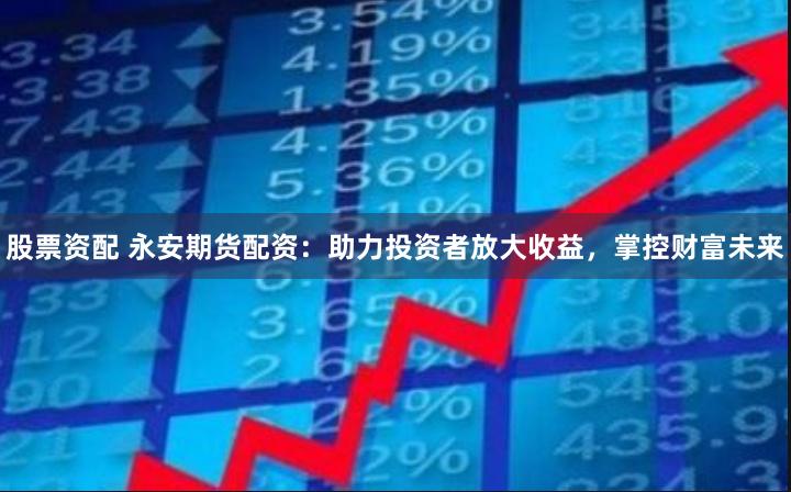 股票资配 永安期货配资：助力投资者放大收益，掌控财富未来