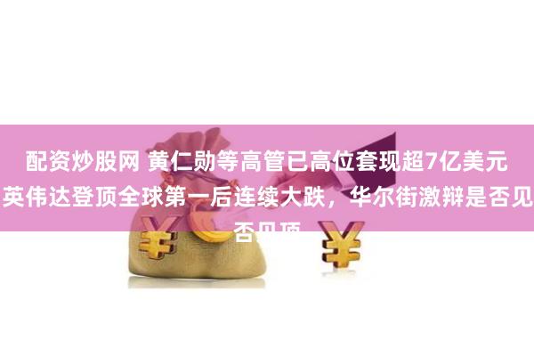 配资炒股网 黄仁勋等高管已高位套现超7亿美元！英伟达登顶全球第一后连续大跌，华尔街激辩是否见顶