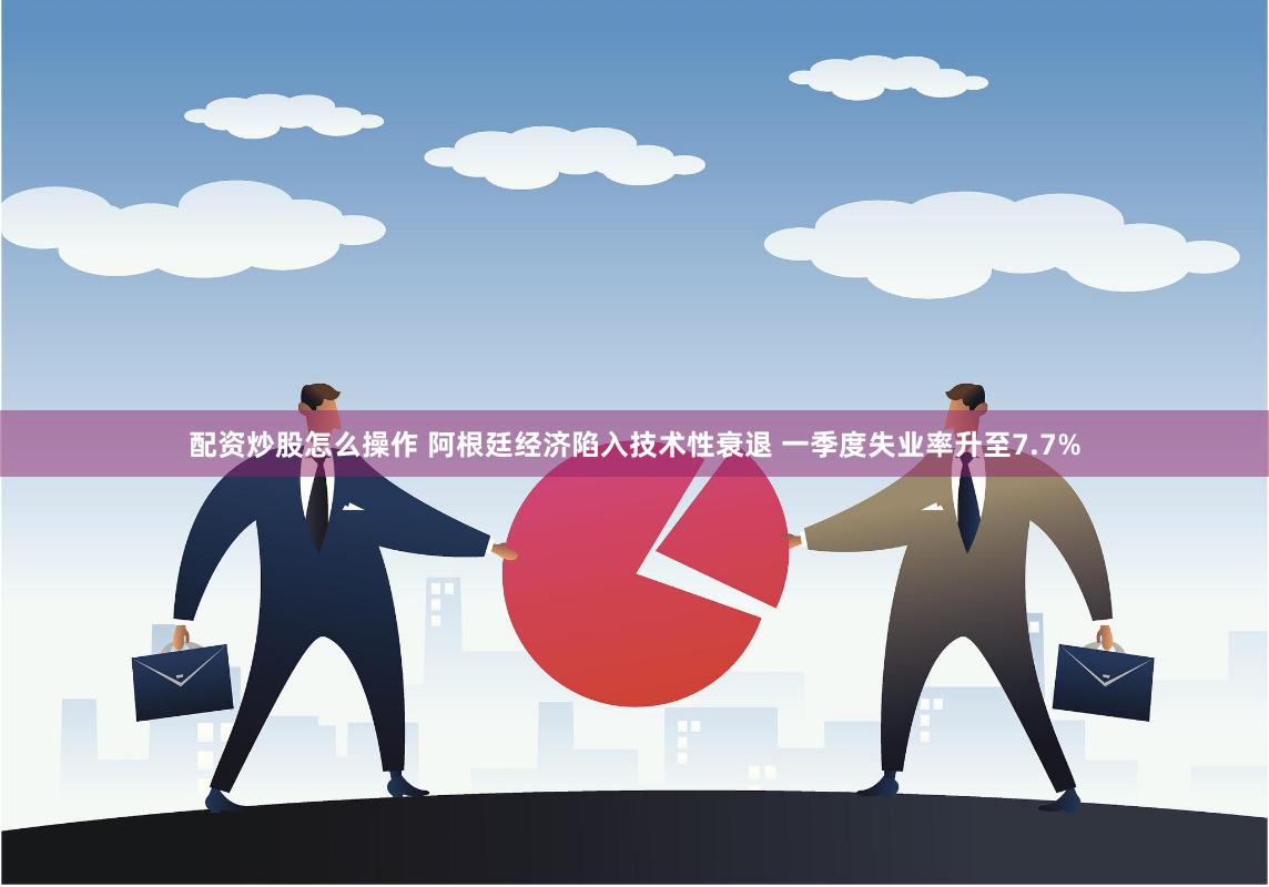 配资炒股怎么操作 阿根廷经济陷入技术性衰退 一季度失业率升至7.7%