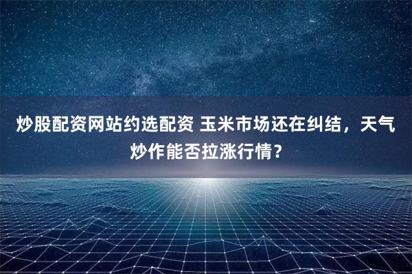 炒股配资网站约选配资 玉米市场还在纠结，天气炒作能否拉涨行情？