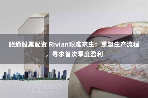 昭通股票配资 Rivian艰难求生：重塑生产流程，寻求首次季度盈利