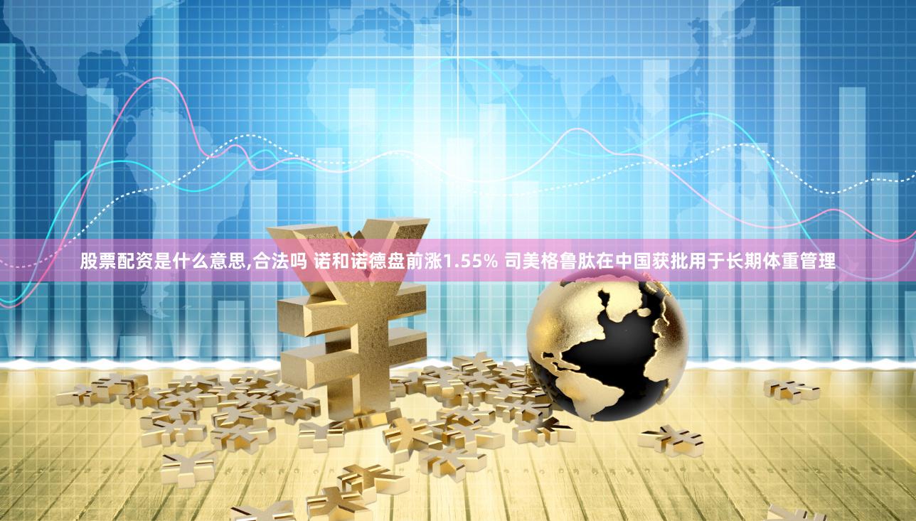 股票配资是什么意思,合法吗 诺和诺德盘前涨1.55% 司美格鲁肽在中国获批用于长期体重管理