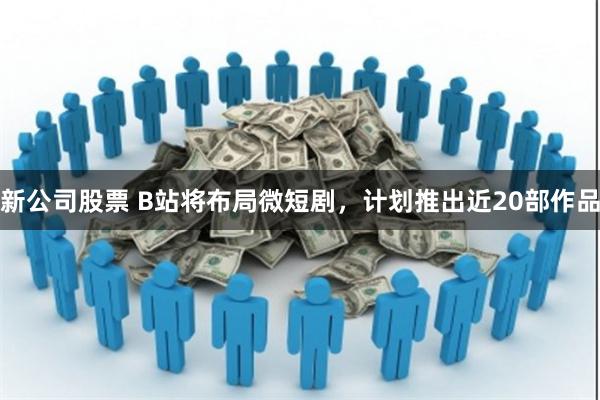 新公司股票 B站将布局微短剧，计划推出近20部作品