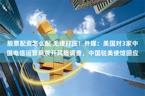 股票配资怎么配 无理打压！外媒：美国对3家中国电信运营商展开风险调查，中国驻美使馆回应