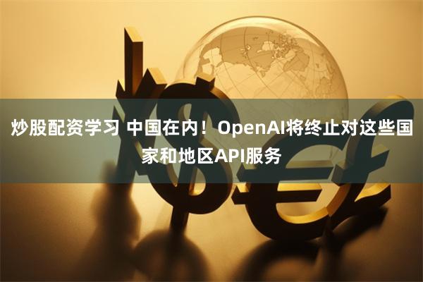 炒股配资学习 中国在内！OpenAI将终止对这些国家和地区API服务